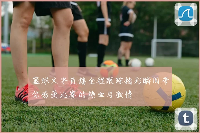 篮球文字直播全程跟踪精彩瞬间带你感受比赛的热血与激情