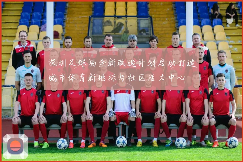 深圳足球场全新改造计划启动打造城市体育新地标与社区活力中心